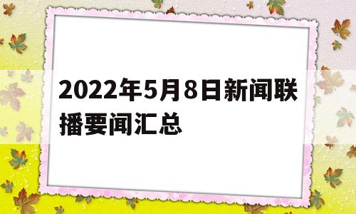 2022年5月8日新闻联播要闻汇总(2021年5月8日央视新闻联播完整版)