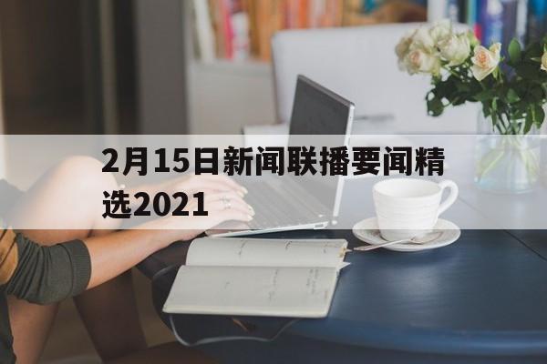 2月15日新闻联播要闻精选2021(2月15日新闻联播主要内容摘要中商情报网)