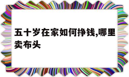 五十岁在家如何挣钱,哪里卖布头的简单介绍