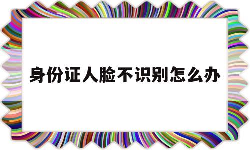 身份证人脸不识别怎么办(身份证人脸识别不出来为什么)